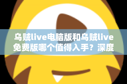 乌贼live电脑版和乌贼live免费版哪个值得入手？深度对比分析帮你选出最适合自己的版本