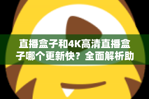 直播盒子和4K高清直播盒子哪个更新快？全面解析助你选购不踩坑