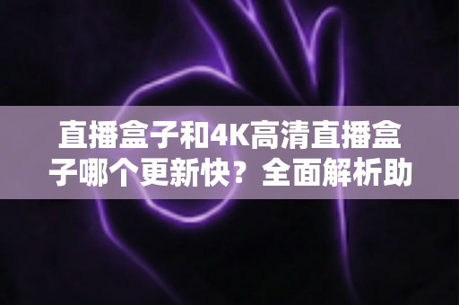 直播盒子和4K高清直播盒子哪个更新快？全面解析助你选购不踩坑