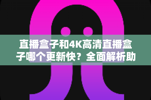 直播盒子和4K高清直播盒子哪个更新快？全面解析助你选购不踩坑