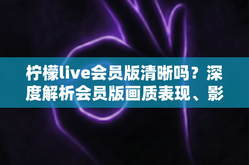 柠檬live会员版清晰吗?深度解析会员版画质表现、影响因素与开通建议 柠檬live会员版清晰吗?深度解析会员版画质表现、影响因素与开通建议