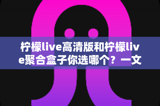 柠檬live高清版和柠檬live聚合盒子你选哪个？一文读懂两大版本差异，选对不选贵