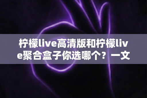 柠檬live高清版和柠檬live聚合盒子你选哪个？一文读懂两大版本差异，选对不选贵