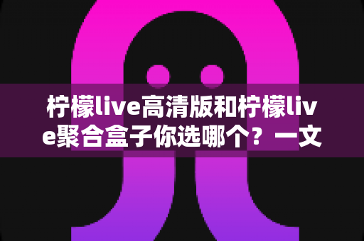 柠檬live高清版和柠檬live聚合盒子你选哪个？一文读懂两大版本差异，选对不选贵