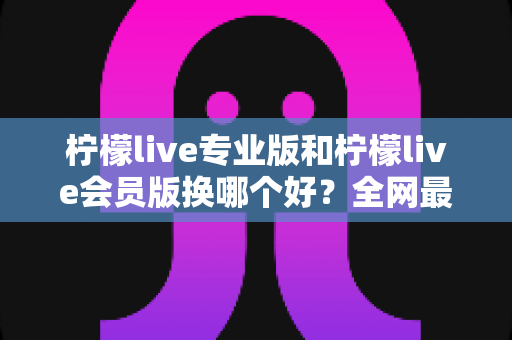 柠檬live专业版和柠檬live会员版换哪个好?全网最全对比评测与选购攻略,看完不再纠结 柠檬live专业版和柠檬live会员版换哪个好?全网最全对比评测与选购攻略,看完不再纠结