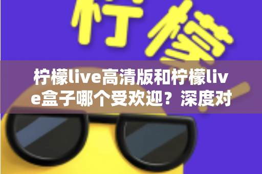 柠檬live高清版和柠檬live盒子哪个受欢迎？深度对比分析与选购指南全解析