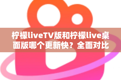 柠檬liveTV版和柠檬live桌面版哪个更新快？全面对比分析与使用指南