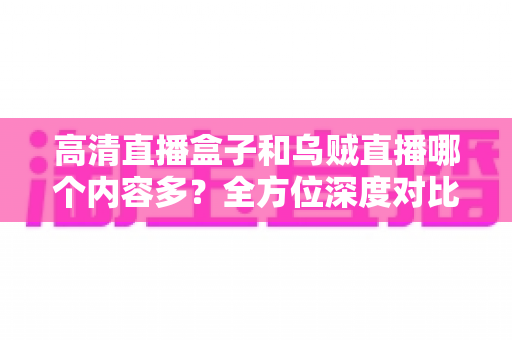 高清直播盒子和乌贼直播哪个内容多？全方位深度对比，帮你选出内容更丰富的观看方案