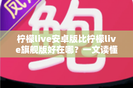 柠檬live安卓版比柠檬live旗舰版好在哪？一文读懂两大版本的差异与选择技巧