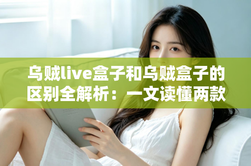 乌贼live盒子和乌贼盒子的区别全解析：一文读懂两款电视盒子，选对设备畅享影音体验