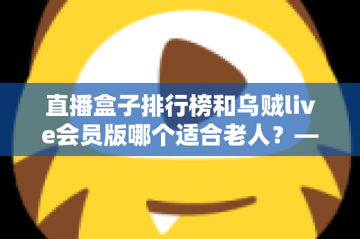 直播盒子排行榜和乌贼live会员版哪个适合老人？——为家中长辈挑选直播软件的完整指南