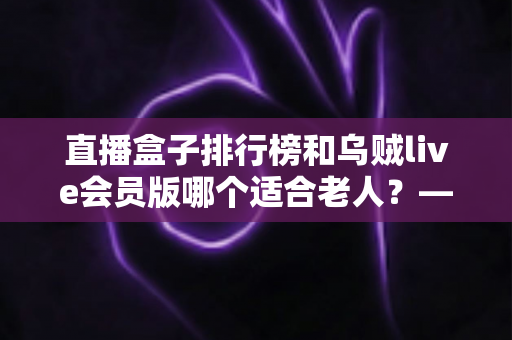 直播盒子排行榜和乌贼live会员版哪个适合老人？——为家中长辈挑选直播软件的完整指南