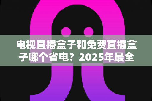 电视直播盒子和免费直播盒子哪个省电？2025年最全功耗对比与省电选购指南