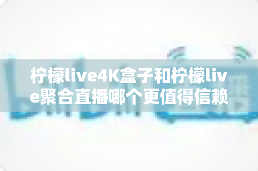 柠檬live4K盒子和柠檬live聚合直播哪个更值得信赖？全面对比评测帮你选对不踩坑