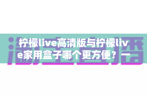 柠檬live高清版与柠檬live家用盒子哪个更方便？一站式深度对比与选购指南