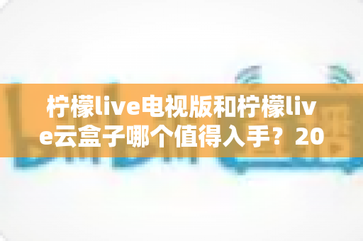 柠檬live电视版和柠檬live云盒子哪个值得入手?2025最新选购指南与深度对比分析 柠檬live电视版和柠檬live云盒子哪个值得入手?2025最新选购指南与深度对比分析