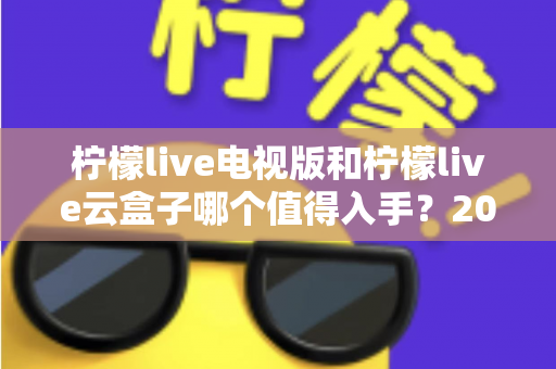 柠檬live电视版和柠檬live云盒子哪个值得入手?2025最新选购指南与深度对比分析 柠檬live电视版和柠檬live云盒子哪个值得入手?2025最新选购指南与深度对比分析