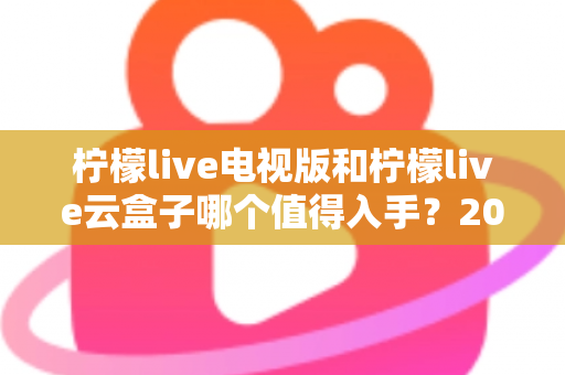 柠檬live电视版和柠檬live云盒子哪个值得入手?2025最新选购指南与深度对比分析 柠檬live电视版和柠檬live云盒子哪个值得入手?2025最新选购指南与深度对比分析