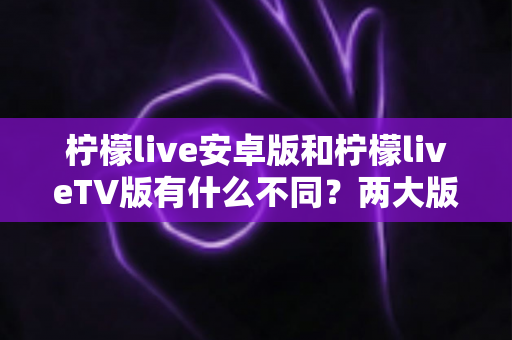 柠檬live安卓版和柠檬liveTV版有什么不同？两大版本全方位深度对比，教你选对适合自己的一款