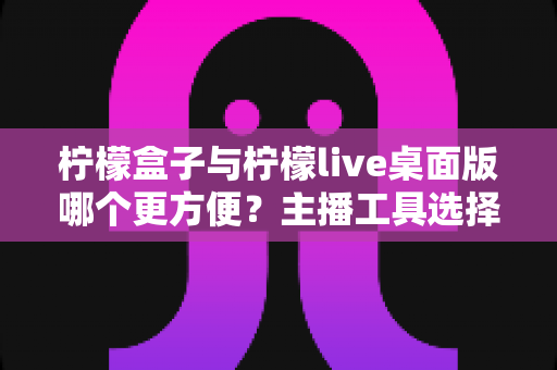 柠檬盒子与柠檬live桌面版哪个更方便？主播工具选择全攻略，一篇看懂下载安装、功能体验与使用场景差异