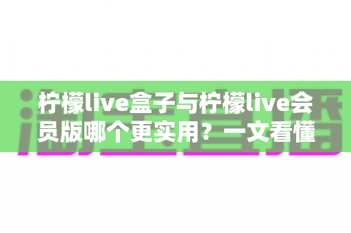 柠檬live盒子与柠檬live会员版哪个更实用？一文看懂差异，选对不选贵