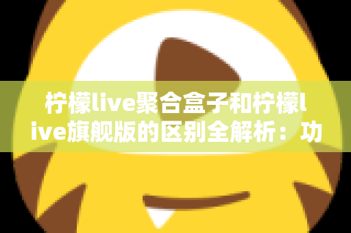 柠檬live聚合盒子和柠檬live旗舰版的区别全解析：功能对比、使用体验与选购指南