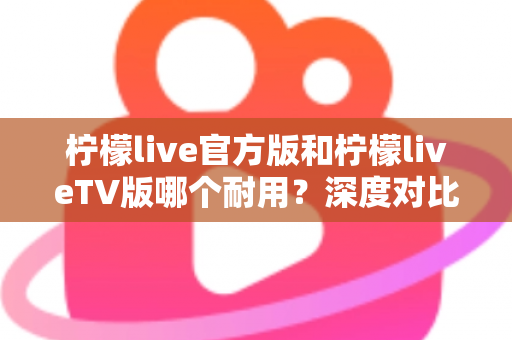 柠檬live官方版和柠檬liveTV版哪个耐用？深度对比解析帮你选对版本