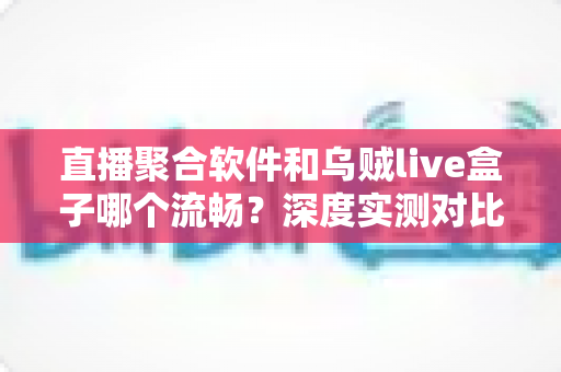 直播聚合软件和乌贼live盒子哪个流畅？深度实测对比与选购全指南