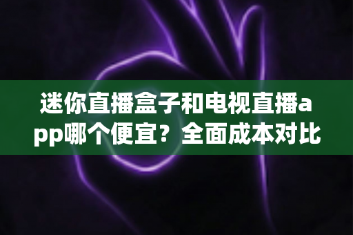 迷你直播盒子和电视直播app哪个便宜？全面成本对比与省钱选购指南