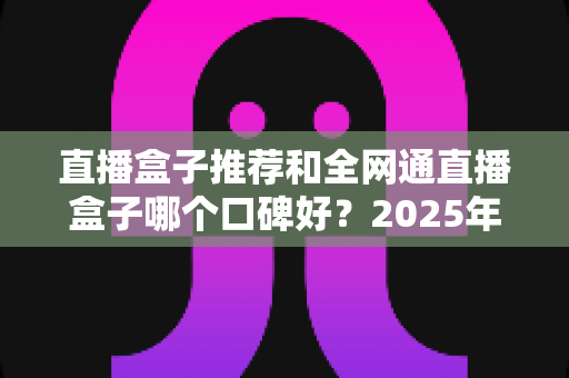 直播盒子推荐和全网通直播盒子哪个口碑好?2025年电视直播设备选购全攻略与口碑深度解析 直播盒子推荐和全网通直播盒子哪个口碑好?2025年电视直播设备选购全攻略与口碑深度解析