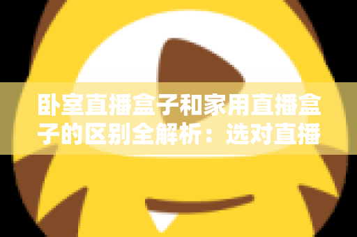 卧室直播盒子和家用直播盒子的区别全解析：选对直播设备，让你开播更轻松、涨粉更高效