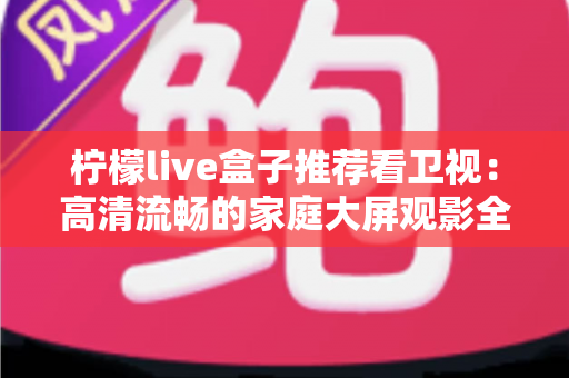 柠檬live盒子推荐看卫视:高清流畅的家庭大屏观影全攻略 柠檬live盒子推荐看卫视:高清流畅的家庭大屏观影全攻略