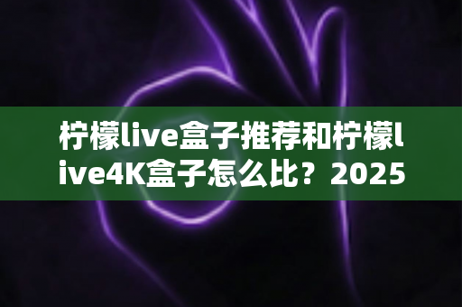 柠檬live盒子推荐和柠檬live4K盒子怎么比?2025年最全选购指南与深度对比解析 柠檬live盒子推荐和柠檬live4K盒子怎么比?2025年最全选购指南与深度对比解析