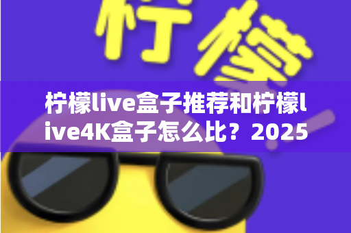 柠檬live盒子推荐和柠檬live4K盒子怎么比?2025年最全选购指南与深度对比解析 柠檬live盒子推荐和柠檬live4K盒子怎么比?2025年最全选购指南与深度对比解析