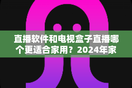 直播软件和电视盒子直播哪个更适合家用？2024年家庭观影选择全指南