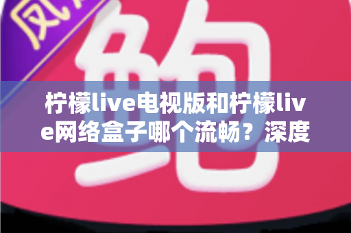 柠檬live电视版和柠檬live网络盒子哪个流畅?深度对比解析与优化技巧,助你打造丝滑不卡顿的大屏观影体验 柠檬live电视版和柠檬live网络盒子哪个流畅?深度对比解析与优化技巧,助你打造丝滑不卡顿的大屏观影体验