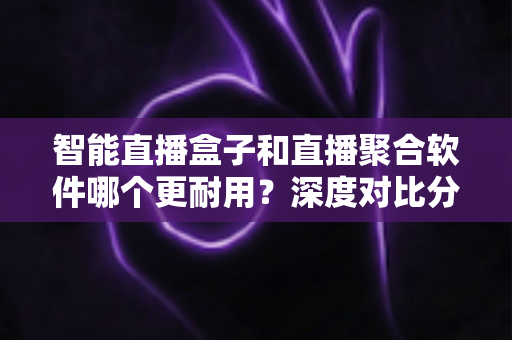 智能直播盒子和直播聚合软件哪个更耐用？深度对比分析与实用选购指南