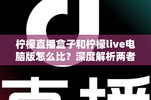 柠檬直播盒子和柠檬live电脑版怎么比？深度解析两者差异、优缺点与选择建议