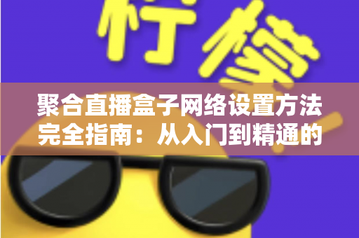 聚合直播盒子网络设置方法完全指南：从入门到精通的详细配置教程，助你实现高清稳定直播