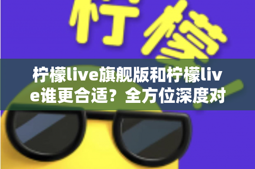 柠檬live旗舰版和柠檬live谁更合适？全方位深度对比解析，帮你做出明智选择