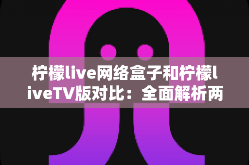 柠檬live网络盒子和柠檬liveTV版对比：全面解析两大版本差异，帮你选出最适合的观看方案