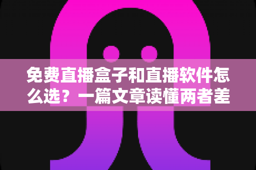 免费直播盒子和直播软件怎么选？一篇文章读懂两者差异，助你找到最适合自己的观看方案