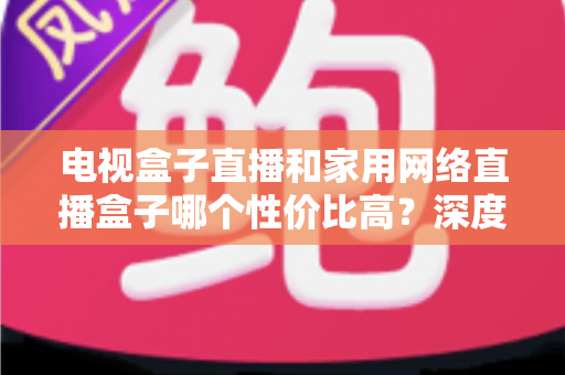 电视盒子直播和家用网络直播盒子哪个性价比高？深度对比全解析