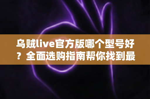 乌贼live官方版哪个型号好?全面选购指南帮你找到最适合的版本 乌贼live官方版哪个型号好?全面选购指南帮你找到最适合的版本