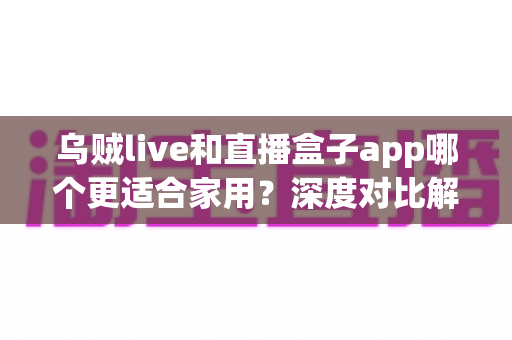 乌贼live和直播盒子app哪个更适合家用？深度对比解析助你打造理想家庭观影体验