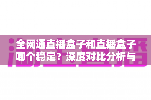 全网通直播盒子和直播盒子哪个稳定？深度对比分析与选购指南