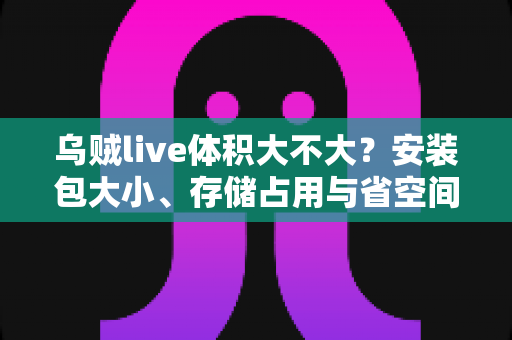 乌贼live体积大不大？安装包大小、存储占用与省空间技巧一文讲透