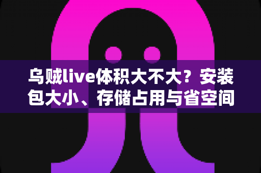 乌贼live体积大不大？安装包大小、存储占用与省空间技巧一文讲透