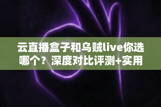 云直播盒子和乌贼live你选哪个？深度对比评测+实用选购指南，帮你一次选对直播工具