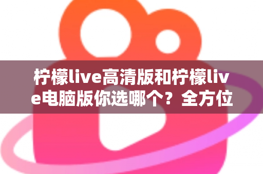 柠檬live高清版和柠檬live电脑版你选哪个?全方位对比帮你做出最佳选择 柠檬live高清版和柠檬live电脑版你选哪个?全方位对比帮你做出最佳选择